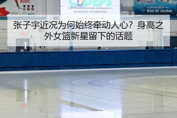 张子宇近况为何始终牵动人心？身高之外女篮新星留下的话题
